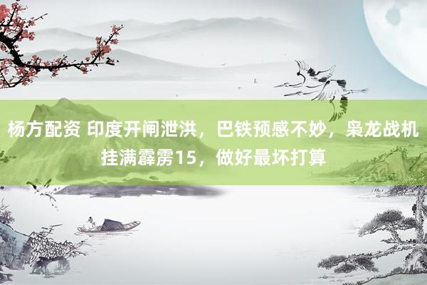 杨方配资 印度开闸泄洪，巴铁预感不妙，枭龙战机挂满霹雳15，做好最坏打算