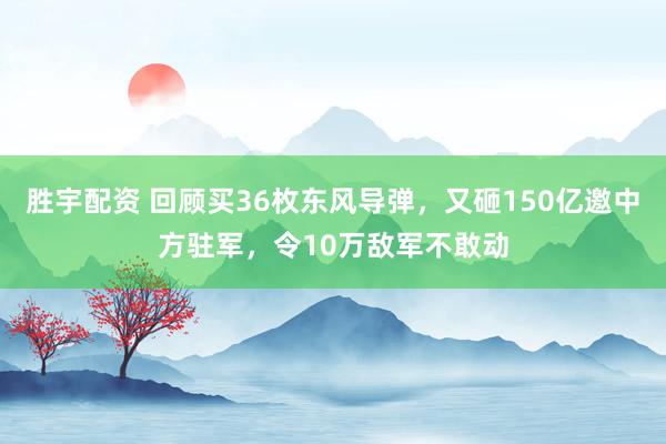 胜宇配资 回顾买36枚东风导弹，又砸150亿邀中方驻军，令10万敌军不敢动