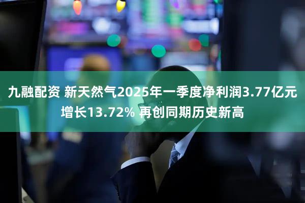 九融配资 新天然气2025年一季度净利润3.77亿元增长13.72% 再创同期历史新高
