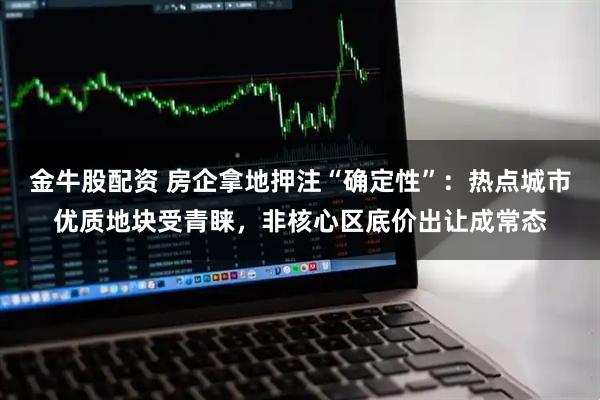 金牛股配资 房企拿地押注“确定性”：热点城市优质地块受青睐，非核心区底价出让成常态