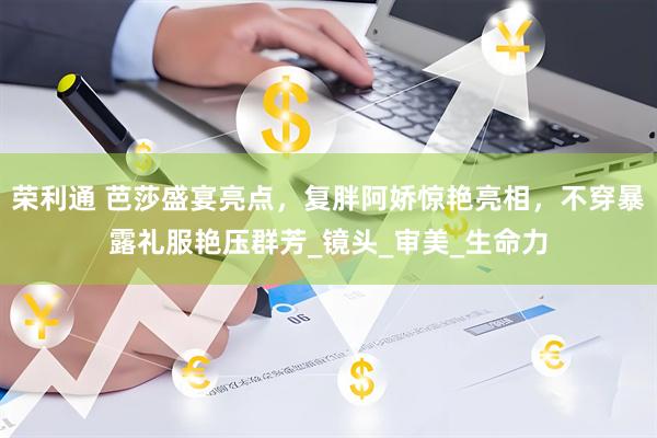 荣利通 芭莎盛宴亮点，复胖阿娇惊艳亮相，不穿暴露礼服艳压群芳_镜头_审美_生命力