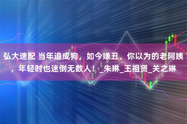弘大速配 当年追成狗，如今嫌丑，你以为的老阿姨，年轻时也迷倒无数人！_朱琳_王祖贤_关之琳