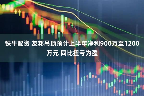 铁牛配资 友邦吊顶预计上半年净利900万至1200万元 同比扭亏为盈