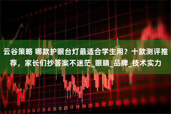 云谷策略 哪款护眼台灯最适合学生用？十款测评推荐，家长们抄答案不迷茫_眼睛_品牌_技术实力