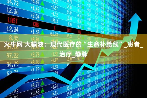 火牛网 大输液：现代医疗的“生命补给线”_患者_治疗_静脉
