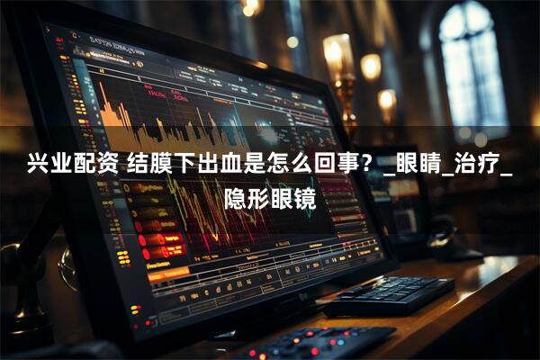 兴业配资 结膜下出血是怎么回事？_眼睛_治疗_隐形眼镜