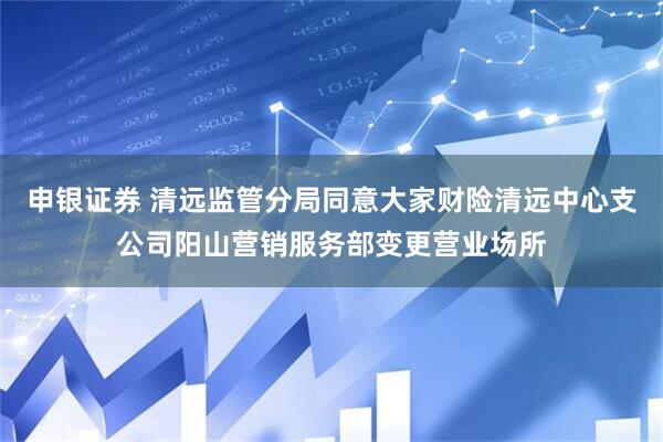 申银证券 清远监管分局同意大家财险清远中心支公司阳山营销服务部变更营业场所