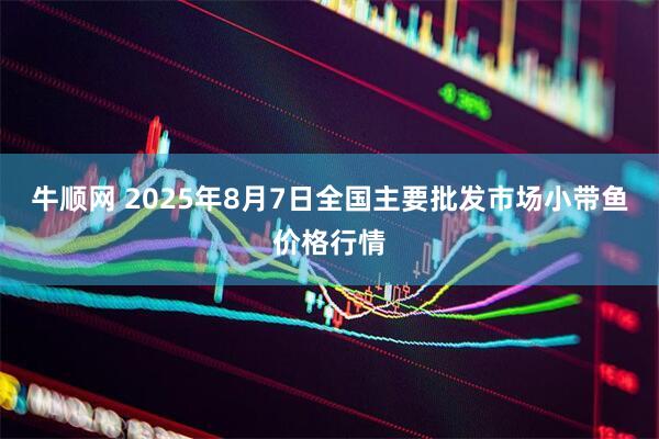 牛顺网 2025年8月7日全国主要批发市场小带鱼价格行情