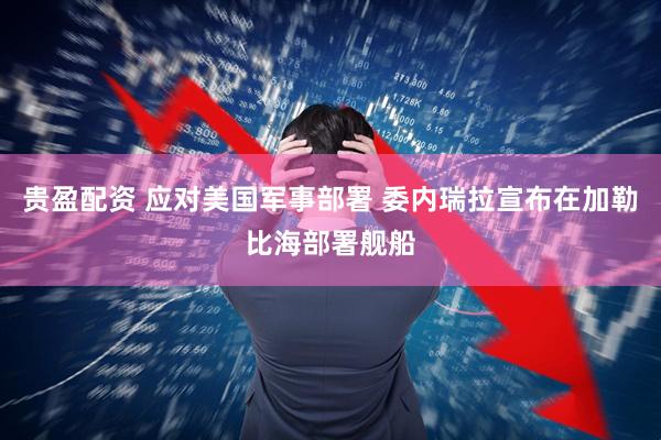 贵盈配资 应对美国军事部署 委内瑞拉宣布在加勒比海部署舰船