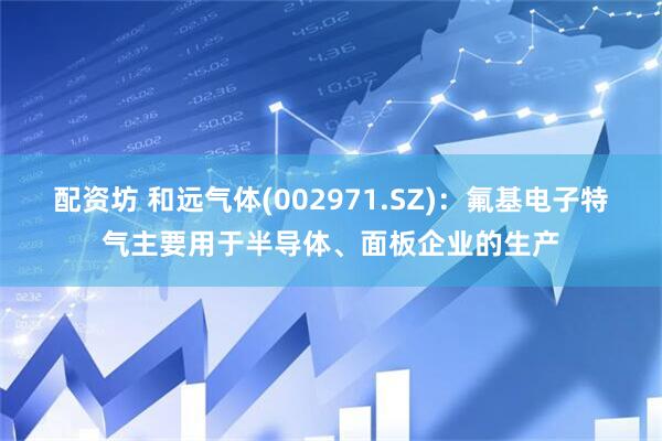 配资坊 和远气体(002971.SZ)：氟基电子特气主要用于半导体、面板企业的生产