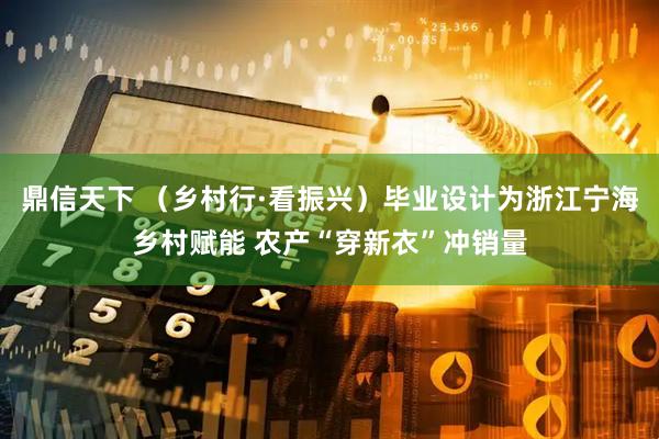 鼎信天下 （乡村行·看振兴）毕业设计为浙江宁海乡村赋能 农产“穿新衣”冲销量