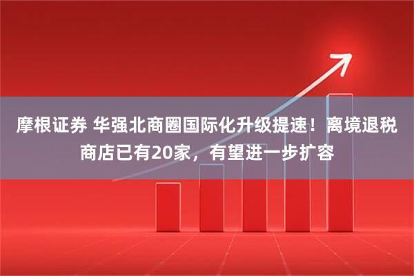 摩根证券 华强北商圈国际化升级提速！离境退税商店已有20家，有望进一步扩容