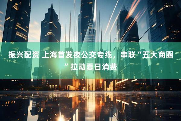 振兴配资 上海首发夜公交专线，串联“五大商圈”拉动夏日消费