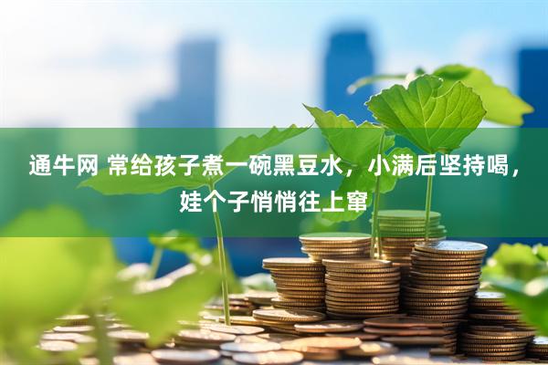 通牛网 常给孩子煮一碗黑豆水，小满后坚持喝，娃个子悄悄往上窜